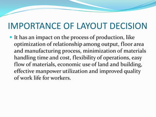 IMPORTANCE OF LAYOUT DECISION
 It has an impact on the process of production, like
optimization of relationship among output, floor area
and manufacturing process, minimization of materials
handling time and cost, flexibility of operations, easy
flow of materials, economic use of land and building,
effective manpower utilization and improved quality
of work life for workers.
 