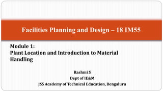 Rashmi S
Dept of IE&M
JSS Academy of Technical Education, Bengaluru
Facilities Planning and Design – 18 IM55
Module 1:
Plant Location and Introduction to Material
Handling
 