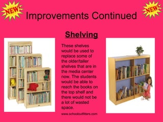 Improvements Continued
Shelving
These shelves
would be used to
replace some of
the older/taller
shelves that are in
the media center
now. The students
would be able to
reach the books on
the top shelf and
there would not be
a lot of wasted
space.
www.schooloutfitters.com
 