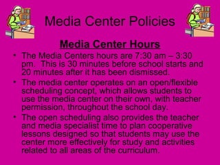 Media Center Policies
Media Center Hours
• The Media Centers hours are 7:30 am – 3:30
pm. This is 30 minutes before school starts and
20 minutes after it has been dismissed.
• The media center operates on an open/flexible
scheduling concept, which allows students to
use the media center on their own, with teacher
permission, throughout the school day.
• The open scheduling also provides the teacher
and media specialist time to plan cooperative
lessons designed so that students may use the
center more effectively for study and activities
related to all areas of the curriculum.
 