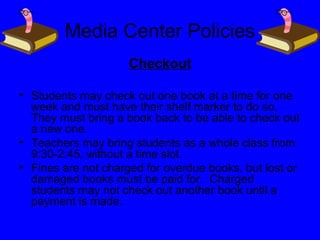 Media Center Policies
Checkout
• Students may check out one book at a time for one
week and must have their shelf marker to do so.
They must bring a book back to be able to check out
a new one.
• Teachers may bring students as a whole class from
9:30-2:45, without a time slot.
• Fines are not charged for overdue books, but lost or
damaged books must be paid for. Charged
students may not check out another book until a
payment is made.
 