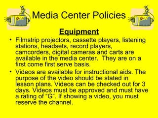 Media Center Policies
Equipment
• Filmstrip projectors, cassette players, listening
stations, headsets, record players,
camcorders, digital cameras and carts are
available in the media center. They are on a
first come first serve basis.
• Videos are available for instructional aids. The
purpose of the video should be stated in
lesson plans. Videos can be checked out for 3
days. Videos must be approved and must have
a rating of “G”. If showing a video, you must
reserve the channel.
 
