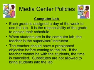Media Center Policies
Computer Lab
• Each grade is assigned a day of the week to
use the lab. It is the responsibility of the grade
to decide their schedule.
• When students are in the computer lab, the
teacher is the supervisor/ instructor.
• The teacher should have a preplanned
objective before coming to the lab. If the
teacher cannot be with the students, the time
is cancelled. Substitutes are not allowed to
bring students into the lab.
 