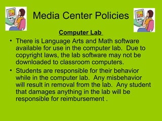 Media Center Policies
Computer Lab
• There is Language Arts and Math software
available for use in the computer lab. Due to
copyright laws, the lab software may not be
downloaded to classroom computers.
• Students are responsible for their behavior
while in the computer lab. Any misbehavior
will result in removal from the lab. Any student
that damages anything in the lab will be
responsible for reimbursement .
 