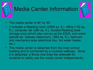 Media Center Information
• The media center is 80’ by 50’.
• It includes a Reading room (2469 sq. ft.), office (132 sq.
ft.), computer lab (264 sq. ft.), Guided Reading book
storage area (which also serves as the ESOL and some
special ed. classes classroom) (560 sq. ft.), restroom
and mechanics area (electrical box, hot water heater,
etc.)
• The media center is detached from the main school
building and is connected by a covered walkway. Since
it is detached, a fence now lines the sidewalk for
students to safely use the media center independently.
 