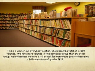 This is a view of our Everybody section, which boasts a total of 6, 589
volumes. We have more volumes in this particular group than any other
group, mainly because we were a K-2 school for many years prior to becoming
a full elementary of grades PK-5.
 