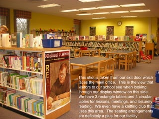 This shot is taken from our exit door which
faces the main office. This is the view that
visitors to our school see when looking
through our display window on this side.
We have 3 rectangle tables and 4 circular
tables for lessons, meetings, and leisurely
reading. We even have a knitting club that
uses this area. The seating arrangements
are definitely a plus for our facility.
 