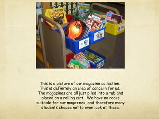 This is a picture of our magazine collection.
This is definitely an area of concern for us.
The magazines are all just piled into a tub and
placed on a rolling cart. We have no racks
suitable for our magazines, and therefore many
students choose not to even look at these.
 