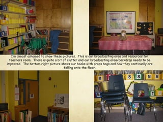 I’m almost ashamed to show these pictures. This is our broadcasting area and resources for
teachers room. There is quite a bit of clutter and our broadcasting area/backdrop needs to be
improved. The bottom right picture shows our books with props bags and how they continually are
falling onto the floor.
 