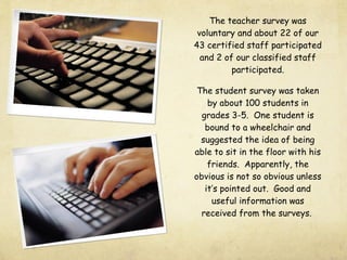 The teacher survey was
voluntary and about 22 of our
43 certified staff participated
and 2 of our classified staff
participated.
The student survey was taken
by about 100 students in
grades 3-5. One student is
bound to a wheelchair and
suggested the idea of being
able to sit in the floor with his
friends. Apparently, the
obvious is not so obvious unless
it’s pointed out. Good and
useful information was
received from the surveys.
 