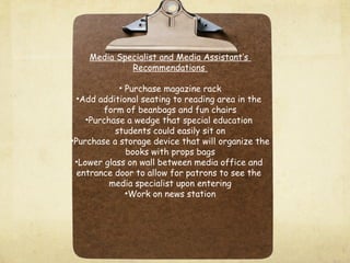 Media Specialist and Media Assistant’s
Recommendations
• Purchase magazine rack
•Add additional seating to reading area in the
form of beanbags and fun chairs
•Purchase a wedge that special education
students could easily sit on
•Purchase a storage device that will organize the
books with props bags
•Lower glass on wall between media office and
entrance door to allow for patrons to see the
media specialist upon entering
•Work on news station
 