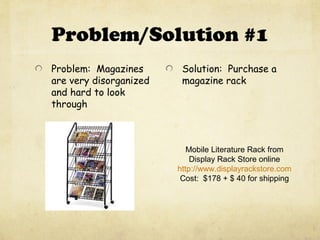 Problem/Solution #1
Problem: Magazines
are very disorganized
and hard to look
through
Solution: Purchase a
magazine rack
Mobile Literature Rack from
Display Rack Store online
http://www.displayrackstore.com
Cost: $178 + $ 40 for shipping
 