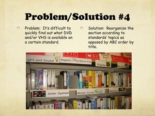 Problem/Solution #4
Problem: It’s difficult to
quickly find out what DVD
and/or VHS is available on
a certain standard.
Solution: Reorganize the
section according to
standards’ topics as
opposed by ABC order by
title.
 
