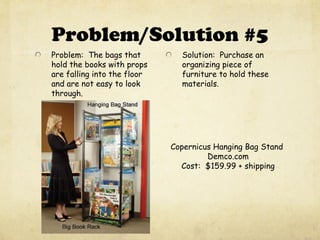 Problem/Solution #5
Problem: The bags that
hold the books with props
are falling into the floor
and are not easy to look
through.
Solution: Purchase an
organizing piece of
furniture to hold these
materials.
Copernicus Hanging Bag Stand
Demco.com
Cost: $159.99 + shipping
 