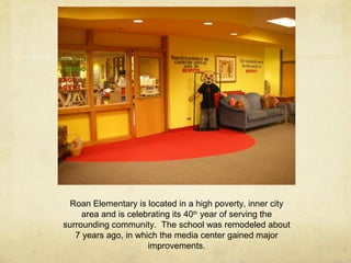 Roan Elementary is located in a high poverty, inner city
area and is celebrating its 40th
year of serving the
surrounding community. The school was remodeled about
7 years ago, in which the media center gained major
improvements.
 