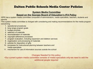Dalton Public Schools Media Center Policies
System Media Committee
Based on the Georgia Board of Education’s IFA Policy
•DPS has a system media committee composed of administrators, media specialists, teachers, students and
parents
•The system media committee is charged with considering and making recommendations for the media program
concerning:
1. operational procedures
2. long range program goals
3. budget priorities
4. selection of materials
5. reconsideration of materials
6. copyright adherence processes
7. program evaluation, including expansion and deletion services
8. organization and processing of materials
9. policies for disposition of gifts
10. processes for instructional planning between teachers and
media specialists
11. mechanism for use of information sources outside the school
Changes Needed for this policy:
•Our current system media committee consists of media specialists only-we need to add the
additional people required
 
