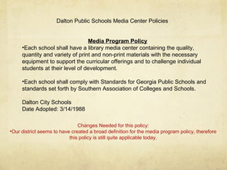 Media Program Policy
•Each school shall have a library media center containing the quality,
quantity and variety of print and non-print materials with the necessary
equipment to support the curricular offerings and to challenge individual
students at their level of development.
•Each school shall comply with Standards for Georgia Public Schools and
standards set forth by Southern Association of Colleges and Schools.
Dalton City Schools
Date Adopted: 3/14/1988
Dalton Public Schools Media Center Policies
Changes Needed for this policy:
•Our district seems to have created a broad definition for the media program policy, therefore
this policy is still quite applicable today.
 