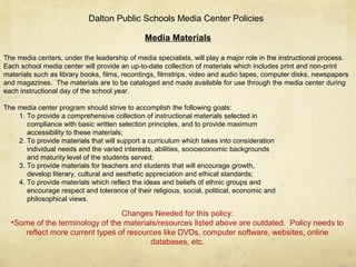 Media Materials
The media centers, under the leadership of media specialists, will play a major role in the instructional process.
Each school media center will provide an up-to-date collection of materials which includes print and non-print
materials such as library books, films, recordings, filmstrips, video and audio tapes, computer disks, newspapers
and magazines. The materials are to be cataloged and made available for use through the media center during
each instructional day of the school year.
The media center program should strive to accomplish the following goals:
1. To provide a comprehensive collection of instructional materials selected in
compliance with basic written selection principles, and to provide maximum
accessibility to these materials;
2. To provide materials that will support a curriculum which takes into consideration
individual needs and the varied interests, abilities, socioeconomic backgrounds
and maturity level of the students served;
3. To provide materials for teachers and students that will encourage growth,
develop literary, cultural and aesthetic appreciation and ethical standards;
4. To provide materials which reflect the ideas and beliefs of ethnic groups and
encourage respect and tolerance of their religious, social, political, economic and
philosophical views.
Dalton Public Schools Media Center Policies
Changes Needed for this policy:
•Some of the terminology of the materials/resources listed above are outdated. Policy needs to
reflect more current types of resources like DVDs, computer software, websites, online
databases, etc.
 