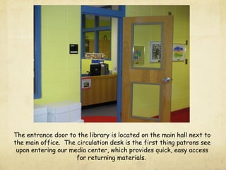 The entrance door to the library is located on the main hall next to
the main office. The circulation desk is the first thing patrons see
upon entering our media center, which provides quick, easy access
for returning materials.
 