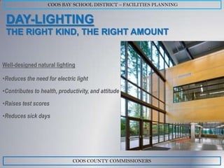 COOS BAY SCHOOL DISTRICT – FACILITIES PLANNING


 DAY-LIGHTING
 THE RIGHT KIND, THE RIGHT AMOUNT


Well-designed natural lighting

•Reduces the need for electric light
•Contributes to health, productivity, and attitude
•Raises test scores
•Reduces sick days




                              COOS COUNTY COMMISSIONERS
 