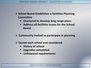 COOS BAY SCHOOL DISTRICT – FACILITIES PLANNING




 School Board Establishes a Facilities Planning
  Committee
    Chartered to develop long range plans
    Address all facilities issues for the School
     Board

 Community invited to participate in planning

 Toured each school and considered
    History of school
    Upgrades completed
    Unfinanced requirements


           COOS COUNTY COMMISSIONERS
 