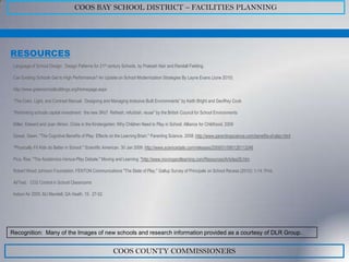 COOS BAY SCHOOL DISTRICT – FACILITIES PLANNING




RESOURCES
 Language of School Design: Design Patterns for 21st century Schools, by Prakash Nair and Randall Fielding.

 Can Existing Schools Get to High Performance? An Update on School Modernization Strategies By Layne Evans (June 2010)

 http://www.greenschoolbuildings.org/Homepage.aspx

 “The Color, Light, and Contrast Manual: Designing and Managing Inclusive Built Environments” by Keith Bright and Geoffrey Cook

 “Rethinking schools capital investment: the new 3Rs? Refresh, refurbish, reuse” by the British Council for School Environments

 Miller, Edward and Joan Almon. Crisis in the Kindergarten; Why Children Need to Play in School. Alliance for Childhood, 2009

 Dewar, Gwen. "The Cognitive Benefits of Play: Effects on the Learning Brain." Parenting Science. 2008. http://www.parentingscience.com/benefits-of-play.html

 "Physically Fit Kids do Better in School." Scientific American. 30 Jan 2009. http://www.sciencedaily.com/releases/2009/01/090128113246

 Pica, Rae. "The Academics-Versus-Play Debate." Moving and Learning. "http://www.movingandlearning.com/Resources/Articles26.htm

 Robert Wood Johnson Foundation. FENTON Communications "The State of Play." Gallup Survey of Principals on School Recess (2010): 1-14. Print.

 AirTest: CO2 Control in School Classrooms

 Indoor Air 2005, MJ Mendell, GA Heath, 15: 27-52.




Recognition: Many of the Images of new schools and research information provided as a courtesy of DLR Group.


                                                         COOS COUNTY COMMISSIONERS
 