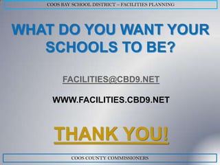 COOS BAY SCHOOL DISTRICT – FACILITIES PLANNING




WHAT DO YOU WANT YOUR
   SCHOOLS TO BE?

        FACILITIES@CBD9.NET

    WWW.FACILITIES.CBD9.NET



     THANK YOU!
           COOS COUNTY COMMISSIONERS
 