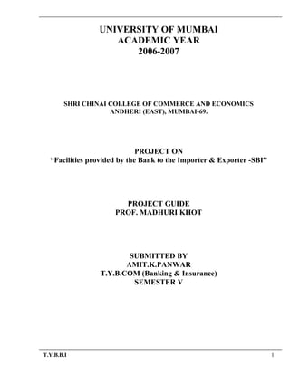 UNIVERSITY OF MUMBAI
ACADEMIC YEAR
2006-2007
SHRI CHINAI COLLEGE OF COMMERCE AND ECONOMICS
ANDHERI (EAST), MUMBAI-69.
PROJECT ON
“Facilities provided by the Bank to the Importer & Exporter -SBI”
PROJECT GUIDE
PROF. MADHURI KHOT
SUBMITTED BY
AMIT.K.PANWAR
T.Y.B.COM (Banking & Insurance)
SEMESTER V
T.Y.B.B.I 1
 