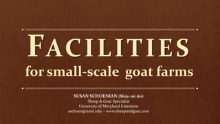 FACILITIES
for small-scale goat farms
SUSAN SCHOENIAN (Shāy-nē-ŭn)
Sheep & Goat Specialist
University of Maryland Extension
sschoen@umd.edu – www.sheepandgoat.com
 