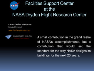 Facilities Support Center
at the
NASA Dryden Flight Research Center
J. Bruce Camino, NCARB, AIA
Principal Architect
www.TheFlyingArchitect.net
DEVELOPMENT ONE, INC.
Architecture / Project Management

A small contribution in the grand realm
of NASA’s accomplishments, but a
contribution that would set the
standard for the way NASA designs its
buildings for the next 20 years.

 