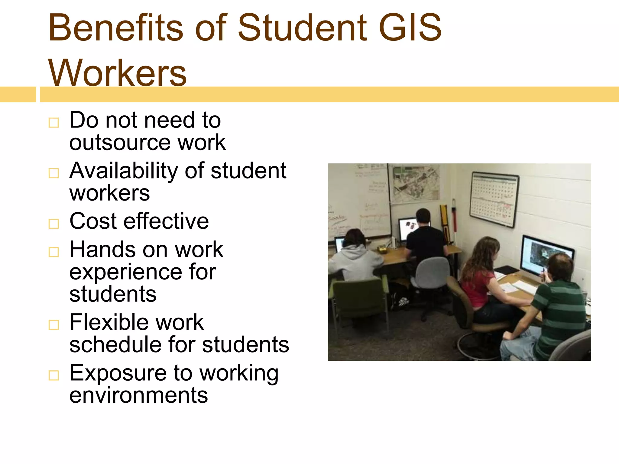 Benefits of Student GIS
Workers
   Do not need to
    outsource work
   Availability of student
    workers
   Cost effective
   Hands on work
    experience for
    students
   Flexible work
    schedule for students
   Exposure to working
    environments
 