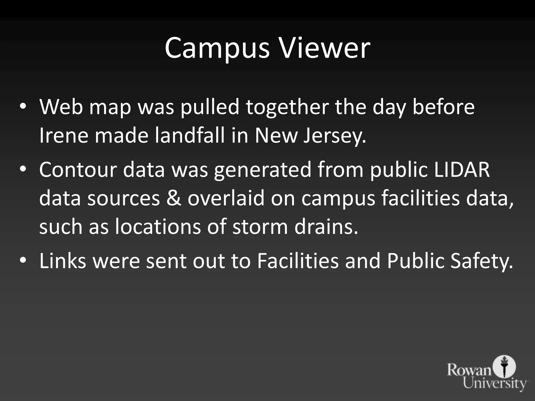 Campus Viewer
• Web map was pulled together the day before
  Irene made landfall in New Jersey.
• Contour data was generated from public LIDAR
  data sources & overlaid on campus facilities data,
  such as locations of storm drains.
• Links were sent out to Facilities and Public Safety.
 