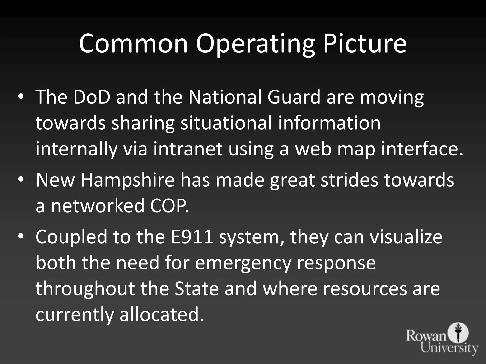Common Operating Picture
• The DoD and the National Guard are moving
  towards sharing situational information
  internally via intranet using a web map interface.
• New Hampshire has made great strides towards
  a networked COP.
• Coupled to the E911 system, they can visualize
  both the need for emergency response
  throughout the State and where resources are
  currently allocated.
 