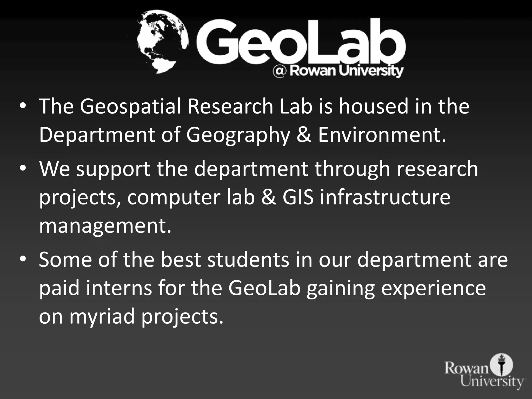 • The Geospatial Research Lab is housed in the
  Department of Geography & Environment.
• We support the department through research
  projects, computer lab & GIS infrastructure
  management.
• Some of the best students in our department are
  paid interns for the GeoLab gaining experience
  on myriad projects.
 