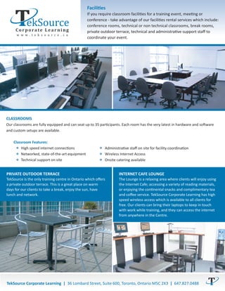 Facilities
                                                 If you require classroom facilities for a training event, meeting or
                                                 conference - take advantage of our facilities rental services which include:
                                                 conference rooms, technical or non technical classrooms, break rooms,
                                                 private outdoor terrace, technical and administrative support staﬀ to
                                                 coordinate your event.




CLASSROOMS
Our classrooms are fully equipped and can seat up to 35 participants. Each room has the very latest in hardware and software
and custom setups are available.

    Classroom Features:
        High speed internet connections                    Administrative staﬀ on site for facility coordination
        Networked, state-of-the-art equipment              Wireless Internet Access
        Technical support on site                          Onsite catering available


PRIVATE OUTDOOR TERRACE                                            INTERNET CAFE LOUNGE
TekSource is the only training centre in Ontario which oﬀers       The Lounge is a relaxing area where clients will enjoy using
a private outdoor terrace. This is a great place on warm           the Internet Cafe; accessing a variety of reading materials,
days for our clients to take a break, enjoy the sun, have          or enjoying the continental snacks and complimentary tea
lunch and network.                                                 and coﬀee service. TekSource Corporate Learning has high
                                                                   speed wireless access which is available to all clients for
                                                                   free. Our clients can bring their laptops to keep in touch
                                                                   with work while training, and they can access the internet
                                                                   from anywhere in the Centre.




TekSource Corporate Learning | 36 Lombard Street, Suite 600, Toronto, Ontario M5C 2X3 | 647.827.0488
 