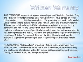 THIS CERTIFICATE assures that repairs to which you and “Collision Pros Auto Body
and Paint” (Hereinafter referred to as “Collision Pros”) have agreed on repair
order number ______ has been completed. We guarantee the work performed at
Collision Pros so long as said vehicle shall remain under the present ownership.
This warranty shall only apply if the defects occurred during normal driving
conditions and not for any vehicle that has been subjected to accidents,
negligence, abuse or misuse. Specifically excluded from this written warranty is
rust coming through the metal, scratches and gravel marks acquired from driving
conditions. This is a fragmented, four-part Written Warranty, and specific
additional stipulations pertaining to each fragmented part are stated herein
after:
(1) METALWORK: “Collision Pros” provides a lifetime written warranty, from
effective date stated here in, on all metal and framework, to include welding
and application of materials utilized in making collision repair against cracking,
flaking, or deterioration, excluding rust repairs.
Continued >>>
 