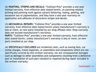 (2) PAINTING, STRIPES AND DECALS: “Collision Pros” provides a one-year
limited warranty, from effective date stated herein, on painting-related
priming and painting work against solvent blistering, hazing, peeling, and
excessive loss of pigmentation, and they have a one-year warranty on
application and adhesion of decorative stripes and decals.
(3) MECHANICAL REPAIRS: “Collision Pros” provides a one-year limited
warranty, from effective date stated herein unless manufacturer’s warranty is
less or more, on new parts installed by our shop.(Please note: Shop warranty
does not exceed manufacturer’s warranty).
PARTS: “Collision Pros” provides a one-year limited warranty, from effective
date stated herein, unless manufacturer’s warranty is less or more, on new
parts installed at our shop.
(4) SPECIFICALLY EXCLUDED are incidental costs, such as towing fees, car
rental charges, travel expenses, or assemblies and components which are not
specifically covered by this written warranty, nor are consequential damages
such as damage to other assemblies and components resulting from a defective
part or installation of such part installed or repaired during repair included in
the written warranty.
Continued >>>
 