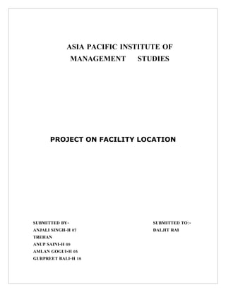 ASIA PACIFIC INSTITUTE OF
                MANAGEMENT   STUDIES




      PROJECT ON FACILITY LOCATION




SUBMITTED BY-                    SUBMITTED TO:-
ANJALI SINGH-H 07                DALJIT RAI
TREHAN
ANUP SAINI-H 09
AMLAN GOGUI-H 05
GURPREET BALI-H 18
 