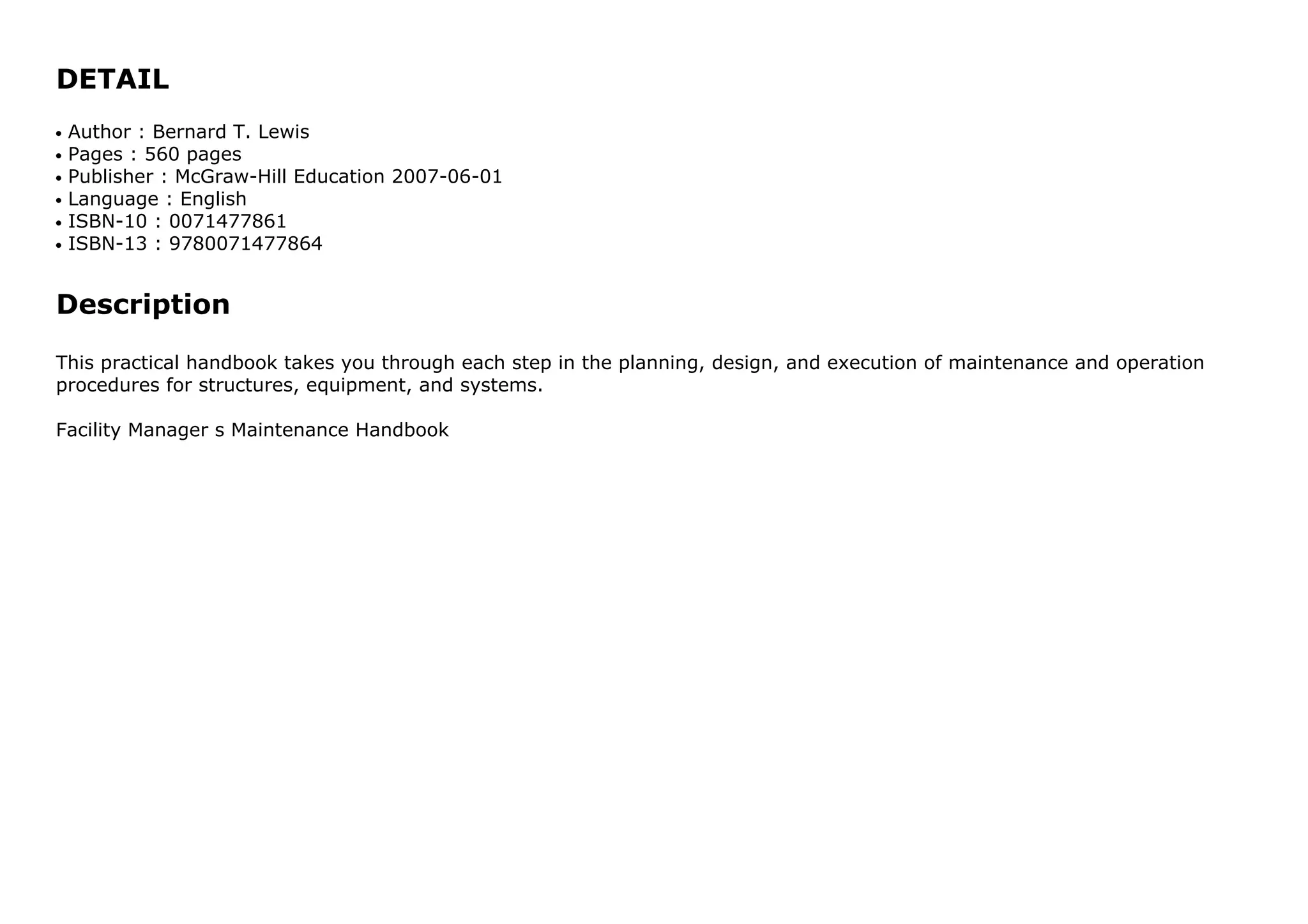 DETAIL
Author : Bernard T. Lewisq
Pages : 560 pagesq
Publisher : McGraw-Hill Education 2007-06-01q
Language : Englishq
ISBN-10 : 0071477861q
ISBN-13 : 9780071477864q
Description
This practical handbook takes you through each step in the planning, design, and execution of maintenance and operation
procedures for structures, equipment, and systems.
Facility Manager s Maintenance Handbook