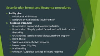 Security plan format and Response procedures
A. Facility plan
i. Inclusion of all discussed
ii. Designate by name facility security officer
B. Response procedures
i. Unauthorized personnel discovered on facility
ii. Unauthorized /illegally parked /abandoned vehicles in or near
the facility
iii. Unauthorized vessels moored along waterfront property
iv. Bomb Threat
v. Suspicious person /Activity response
vi. Loss of power /Lighting
vii. Mail handling
viii.Unknown /Suspicious package discovery response
 