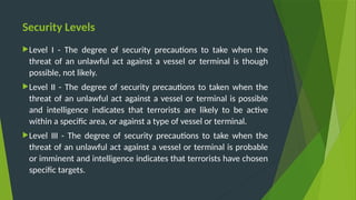 Security Levels
Level I - The degree of security precautions to take when the
threat of an unlawful act against a vessel or terminal is though
possible, not likely.
Level II - The degree of security precautions to taken when the
threat of an unlawful act against a vessel or terminal is possible
and intelligence indicates that terrorists are likely to be active
within a specific area, or against a type of vessel or terminal.
Level III - The degree of security precautions to take when the
threat of an unlawful act against a vessel or terminal is probable
or imminent and intelligence indicates that terrorists have chosen
specific targets.
 