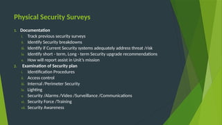 Physical Security Surveys
1. Documentation
i. Track previous security surveys
ii. Identify Security breakdowns
iii. Identify if Current Security systems adequately address threat /risk
iv. Identify short - term, Long - term Security upgrade recommendations
v. How will report assist in Unit’s mission
2. Examination of Security plan
i. Identification Procedures
ii. Access control
iii. Internal /Perimeter Security
iv. Lighting
v. Security /Alarms /Video /Surveillance /Communications
vi. Security Force /Training
vii. Security Awareness
 