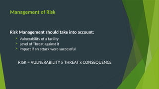 Management of Risk
Risk Management should take into account:
 Vulnerability of a facility
 Level of Threat against it
 Impact if an attack were successful
RISK = VULNERABILITY x THREAT x CONSEQUENCE
 