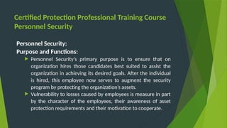 Certified Protection Professional Training Course
Personnel Security
Personnel Security:
Purpose and Functions:
 Personnel Security’s primary purpose is to ensure that on
organization hires those candidates best suited to assist the
organization in achieving its desired goals. After the individual
is hired, this employee now serves to augment the security
program by protecting the organization’s assets.
 Vulnerability to losses caused by employees is measure in part
by the character of the employees, their awareness of asset
protection requirements and their motivation to cooperate.
 