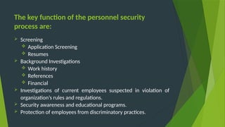 The key function of the personnel security
process are:
 Screening
 Application Screening
 Resumes
 Background Investigations
 Work history
 References
 Financial
 Investigations of current employees suspected in violation of
organization’s rules and regulations.
 Security awareness and educational programs.
 Protection of employees from discriminatory practices.
 