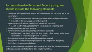 A comprehensive Personnel Security program
should include the following elements:
1. Adequate job specification which are documented in the form of a job
description.
 Job specifications provide information to determine the worth of the job.
 It identifies the knowledge and skills required.
2. Appropriate application screening procedures and standards
 A well-constructed application form serves as a pre-screening tool
3. Background investigative standards
4. Criteria for employee conduct and performance standards.
 Performance standards describe the results that should exist upon
completion of a specific assignment or activity.
5. Investigative process for questionable workplace conduct.
6. Disciplinary or corrective action procedures (i.e., Progressive discipline)
7. Procedures for employee discharge
Note: A comprehensive personnel security program must be non-discriminative
and in accordance with federal and state employment laws.
 