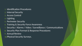 1. Identification Procedures
2. Internal Security
3. Access Control
4. Lighting
5. Perimeter Security
6. Training & Security Force Awareness
7. Security / Alarms / Video / Surveillance / Communications
8. Security Plan Format & Response Procedures
9. Annual Review
10.Physical Security Surveys.
 