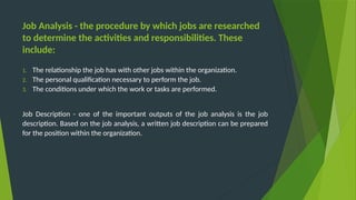 Job Analysis - the procedure by which jobs are researched
to determine the activities and responsibilities. These
include:
1. The relationship the job has with other jobs within the organization.
2. The personal qualification necessary to perform the job.
3. The conditions under which the work or tasks are performed.
Job Description - one of the important outputs of the job analysis is the job
description. Based on the job analysis, a written job description can be prepared
for the position within the organization.
 