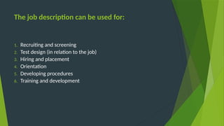 The job description can be used for:
1. Recruiting and screening
2. Test design (in relation to the job)
3. Hiring and placement
4. Orientation
5. Developing procedures
6. Training and development
 
