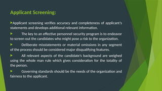Applicant Screening:
Applicant screening verifies accuracy and completeness of applicant’s
statements and develops additional relevant information.
 The key to an effective personnel security program is to endeavor
to screen out the candidates who might pose a risk to the organization.
 Deliberate misstatements or material omissions in any segment
of the process should be considered major disqualifying features.
 All relevant aspects of the candidate’s background are weighed
using the whole man rule which gives consideration for the totality of
the person.
 Governing standards should be the needs of the organization and
fairness to the applicant.
 